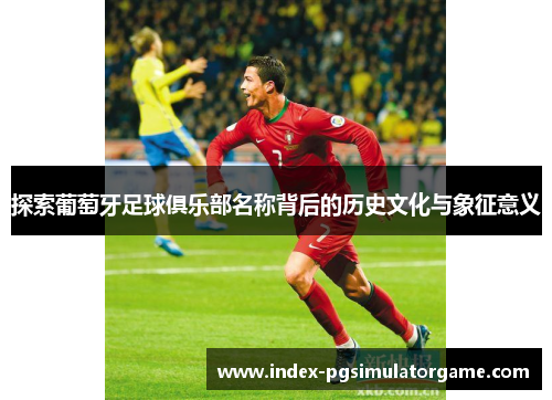 探索葡萄牙足球俱乐部名称背后的历史文化与象征意义