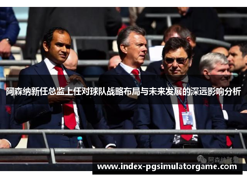 阿森纳新任总监上任对球队战略布局与未来发展的深远影响分析
