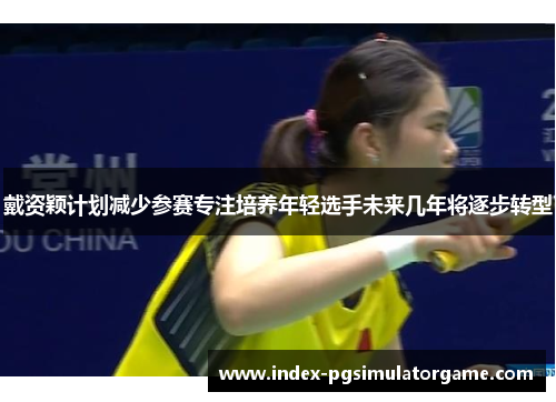 戴资颖计划减少参赛专注培养年轻选手未来几年将逐步转型 戴资颖计划减少参赛专注培养年轻选手未来几年将逐步转型