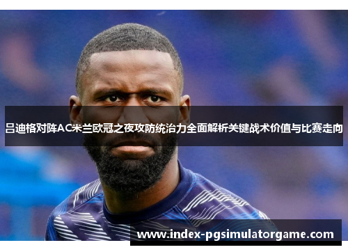 吕迪格对阵AC米兰欧冠之夜攻防统治力全面解析关键战术价值与比赛走向