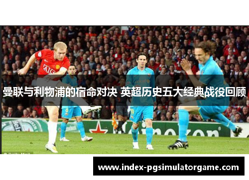 曼联与利物浦的宿命对决 英超历史五大经典战役回顾 曼联与利物浦的宿命对决 英超历史五大经典战役回顾