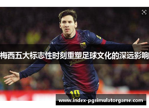 梅西五大标志性时刻重塑足球文化的深远影响 梅西五大标志性时刻重塑足球文化的深远影响