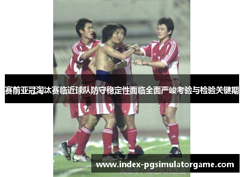 赛前亚冠淘汰赛临近球队防守稳定性面临全面严峻考验与检验关键期